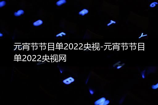 元宵节节目单2022央视-元宵节节目单2022央视网